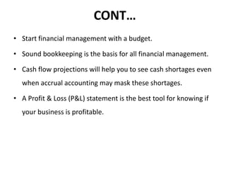 CONT…
• Start financial management with a budget.
• Sound bookkeeping is the basis for all financial management.
• Cash flow projections will help you to see cash shortages even
when accrual accounting may mask these shortages.
• A Profit & Loss (P&L) statement is the best tool for knowing if
your business is profitable.
 
