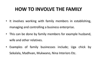 HOW TO INVOLVE THE FAMILY
• It involves working with family members in establishing,
managing and controlling a business enterprise.
• This can be done by family members for example husband,
wife and other relatives.
• Examples of family businesses include; Uga chick by
Sekalala, Madhvan, Mukwano, Nina Interiors Etc.
 