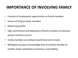 IMPORTANCE OF INVOLVING FAMILY
• Creation of employment opportunities to family members
• Source of living to family members
• Maximizing profits
• High commitment and dedication of family members as business
owners and thus success.
• Family members are willing to work hard and re-invest.
• Willingness to pass on knowledge from one family member to
another which contributes to business sustainability.
 