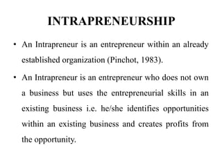 INTRAPRENEURSHIP
• An Intrapreneur is an entrepreneur within an already
established organization (Pinchot, 1983).
• An Intrapreneur is an entrepreneur who does not own
a business but uses the entrepreneurial skills in an
existing business i.e. he/she identifies opportunities
within an existing business and creates profits from
the opportunity.
 