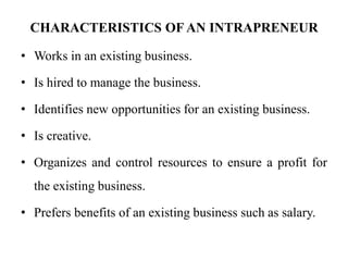 CHARACTERISTICS OF AN INTRAPRENEUR
• Works in an existing business.
• Is hired to manage the business.
• Identifies new opportunities for an existing business.
• Is creative.
• Organizes and control resources to ensure a profit for
the existing business.
• Prefers benefits of an existing business such as salary.
 