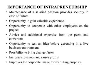 IMPORTANCE OF INTRAPRENEURSHIP
• Maintenance of a salaried position provides security in
case of failure
• Opportunity to gain valuable experience
• Opportunity to cooperate with other employees on the
project
• Advice and additional expertise from the peers and
coworkers
• Opportunity to test an idea before executing in a live
business environment
• Possibility to bring change faster
• Increases revenues and raises profits
• Improves the corporate image for recruiting purposes.
 