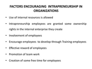 FACTORS ENCOURAGING INTRAPRENEURSHIP IN
ORGANIZATIONS
• Use of internal resources is allowed
• Intrapreneurship employees are granted some ownership
rights in the internal enterprise they create
• Involvement of employees
• Encourage employees to develop through Training employees
• Effective reward of employees
• Promotion of team work
• Creation of some free time for employees
 