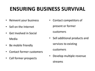 ENSURING BUSINESS SURVIVAL
• Reinvent your business
• Sell on the Internet
• Get Involved in Social
Media
• Be mobile friendly
• Contact former customers
• Call former prospects
• Contact competitors of
present or former
customers
• Sell additional products and
services to existing
customers
• Develop multiple revenue
streams
 