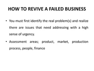 HOW TO REVIVE A FAILED BUSINESS
• You must first identify the real problem(s) and realize
there are issues that need addressing with a high
sense of urgency.
• Assessment areas; product, market, production
process, people, finance
 