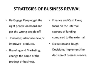 STRATEGIES OF BUSINESS REVIVAL
• Re-Engage People; get the
right people on board and
get the wrong people off.
• Innovate; introduce new or
improved products.
• Branding and Marketing;
change the name of the
product or business.
• Finance and Cash Flow;
focus on the internal
sources of funding
compared to the external.
• Execution and Tough
Decisions; implement the
decision of business revive.
 