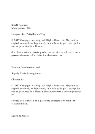 Small Business
Management, 18e
Longenecker/Petty/Palich/Hoy
© 2017 Cengage Learning. All Rights Reserved. May not be
copied, scanned, or duplicated, in whole or in part, except for
use as permitted in a license
distributed with a certain product or service or otherwise on a
password-protected website for classroom use.
Product Development and
Supply Chain Management
Chapter 15
© 2017 Cengage Learning. All Rights Reserved. May not be
copied, scanned, or duplicated, in whole or in part, except for
use as permitted in a license distributed with a certain product
or
service or otherwise on a password-protected website for
classroom use.
Learning Goals:
 
