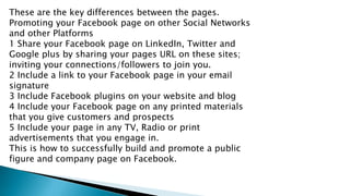 These are the key differences between the pages.
Promoting your Facebook page on other Social Networks
and other Platforms...