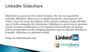 Slidseshare is a great tool for content curation. The site was acquired by
LinkedIn. Slideshare allows users to upload doc...