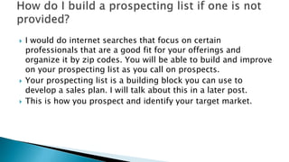  I would do internet searches that focus on certain
professionals that are a good fit for your offerings and
organize it ...
