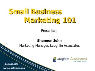 Small Business  Marketing 101 Presenter:  Shannon John Marketing Manager, Laughlin Associates 