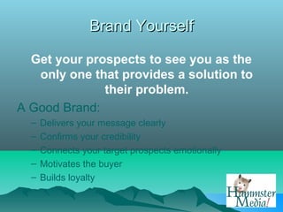 Brand Yourself

  Get your prospects to see you as the
   only one that provides a solution to
              their problem.
A Good Brand:
  –   Delivers your message clearly
  –   Confirms your credibility
  –   Connects your target prospects emotionally
  –   Motivates the buyer
  –   Builds loyalty
 