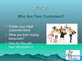 Market
        Who Are Your Customers?

• Create your ideal
  customer/client
• What are their buying
  behaviors?
• How do they get
  their information?
 