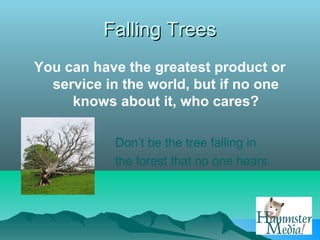 Falling Trees
You can have the greatest product or
  service in the world, but if no one
     knows about it, who cares?

           Don’t be the tree falling in
           the forest that no one hears.
 