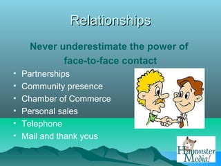 Relationships
     Never underestimate the power of
            face-to-face contact
•   Partnerships
•   Community presence
•   Chamber of Commerce
•   Personal sales
•   Telephone
•   Mail and thank yous
 