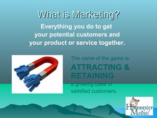 What is Marketing?
    Everything you do to get
  your potential customers and
your product or service together.

              The name of the game is
              ATTRACTING &
              RETAINING
              a growing base of
              satisfied customers.
 