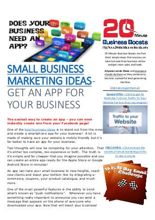 SMALL BUSINESS
MARKETING IDEAS-
GET AN APP FOR
YOUR BUSINESS
The easiest way to create an app – you can even
instantly create one from your Facebook page!
One of the best business ideas is to stand out from the crowd
and create a smartphone app for your business! A lot is
made of making sure your website is mobile friendly but it’s
far better to have an app for your business.
Two thoughts will now be competing for your attention. That
it’s either too complex, too expensive or both. The truth is
it’s simple and far cheaper that you imagine possible and you
can create an entire app ready for the Apple Store or Google
Android Store in minutes!
An app can take your small business to new heights, reach
new clients and boost your bottom line by integrating e-
commerce, coupons, your product catalogue, and much
more.
One of the most powerful features is the ability to send
what’s known as “push notifications”. Whenever you have
something really important to announce you can send a
message that appears on the phone of everyone who
downloaded your app. Now that will boost your business!
20 Minute Business Boosts are free
short simple steps that anyone can
take to boost their business online
and get more sales and leads.
Anyone can do these and everyone
should do them as they combine to
become a powerful lead generating
machine.
Click here to get them all.
Special Offer – Click to get 41
Methods To Drive Traffic To Your
Website For less than you imagine!
FREE OFFER – Click to learn the
secrets of email marketing in this
15 day e-course
 