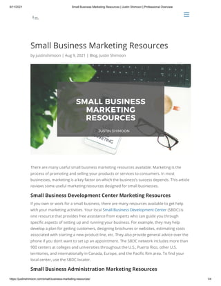 8/11/2021 Small Business Marketing Resources | Justin Shimoon | Professional Overview
https://justinshimoon.com/small-business-marketing-resources/ 1/4
Small Business Marketing Resources
by justinshimoon | Aug 9, 2021 | Blog, Justin Shimoon
There are many useful small business marketing resources available. Marketing is the
process of promoting and selling your products or services to consumers. In most
businesses, marketing is a key factor on which the business’s success depends. This article
reviews some useful marketing resources designed for small businesses.
Small Business Development Center Marketing Resources
If you own or work for a small business, there are many resources available to get help
with your marketing activities. Your local Small Business Development Center (SBDC) is
one resource that provides free assistance from experts who can guide you through
specific aspects of setting up and running your business. For example, they may help
develop a plan for getting customers, designing brochures or websites, estimating costs
associated with starting a new product line, etc. They also provide general advice over the
phone if you don’t want to set up an appointment. The SBDC network includes more than
900 centers at colleges and universities throughout the U.S., Puerto Rico, other U.S.
territories, and internationally in Canada, Europe, and the Pacific Rim area. To find your
local center, use the SBDC locator.
Small Business Administration Marketing Resources

 a
a
 