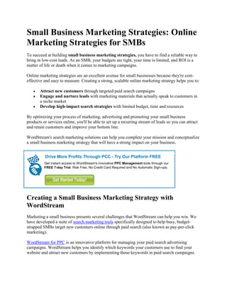 Small Business Marketing Strategies: Online
Marketing Strategies for SMBs
To succeed at building small business marketing strategies, you have to find a reliable way to
bring in low-cost leads. As an SMB, your budgets are tight, your time is limited, and ROI is a
matter of life or death when it comes to marketing campaigns.

Online marketing strategies are an excellent avenue for small businesses because they're cost-
effective and easy to measure. Creating a strong, scalable online marketing strategy helps you to:

       Attract new customers through targeted paid search campaigns
       Engage and nurture leads with marketing materials that actually speak to customers in
       a niche market
       Develop high-impact search strategies with limited budget, time and resources

By optimizing your process of marketing, advertising and promoting your small business
products or services online, you'll be able to set up a recurring stream of leads so you can attract
and retain customers and improve your bottom line.

WordStream's search marketing solutions can help you complete your mission and conceptualize
a small business marketing strategy that will have a strong impact on your business.


          Drive More Profits Through PCC - Try Our Platform FREE
          Get instant access to WordStream's innovative PPC Management tools through our
          FREE 7-day Trial. Risk Free, No Credit Card Required and No Automatic Sign-ups.




Creating a Small Business Marketing Strategy with
WordStream
Marketing a small business presents several challenges that WordStream can help you win. We
have developed a suite of search marketing tools specifically designed to help busy, budget-
strapped SMBs target new customers online through paid search (also known as pay-per-click
marketing).

WordStream for PPC is an innovative platform for managing your paid search advertising
campaigns. WordStream helps you identify which keywords your customers use to find your
website and attract new customers by implementing those keywords in paid search campaigns.
 