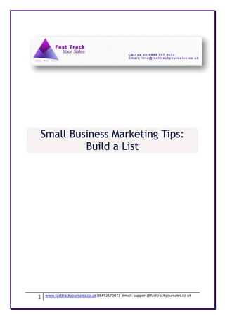 Small Business Marketing Tips:
         Build a List




1   www.fasttrackyoursales.co.uk 08452570073 email: support@fasttrackyoursales.co.uk
 