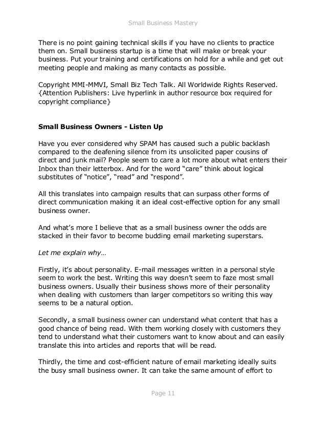 Small Business Mastery
Page 11
There is no point gaining technical skills if you have no clients to practice
them on. Small business startup is a time that will make or break your
business. Put your training and certifications on hold for a while and get out
meeting people and making as many contacts as possible.
Copyright MMI-MMVI, Small Biz Tech Talk. All Worldwide Rights Reserved.
{Attention Publishers: Live hyperlink in author resource box required for
copyright compliance}
Small Business Owners - Listen Up
Have you ever considered why SPAM has caused such a public backlash
compared to the deafening silence from its unsolicited paper cousins of
direct and junk mail? People seem to care a lot more about what enters their
Inbox than their letterbox. And for the word “care” think about logical
substitutes of “notice”, “read” and “respond”.
All this translates into campaign results that can surpass other forms of
direct communication making it an ideal cost-effective option for any small
business owner.
And what’s more I believe that as a small business owner the odds are
stacked in their favor to become budding email marketing superstars.
Let me explain why…
Firstly, it’s about personality. E-mail messages written in a personal style
seem to work the best. Writing this way doesn’t seem to faze most small
business owners. Usually their business shows more of their personality
when dealing with customers than larger competitors so writing this way
seems to be a natural option.
Secondly, a small business owner can understand what content that has a
good chance of being read. With them working closely with customers they
tend to understand what their customers want to know about and can easily
translate this into articles and reports that will be read.
Thirdly, the time and cost-efficient nature of email marketing ideally suits
the busy small business owner. It can take the same amount of effort to
 