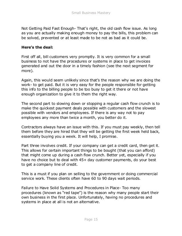 Small Business Mastery
Page 15
Not Getting Paid Fast Enough- That’s right, the old cash flow issue. As long
as you are actually making enough money to pay the bills, this problem can
be solved, prevented or at least made to be not as bad as it could be.
Here’s the deal:
First off all, bill customers very promptly. It is very common for a small
business to not have the procedures or systems in place to get invoices
generated and out the door in a timely fashion (see the next segment for
more).
Again, this would seem unlikely since that’s the reason why we are doing the
work- to get paid. But it is very easy for the people responsible for getting
this info to the billing people to be too busy to get it there or not have
enough organization to give it to them the right way.
The second part to slowing down or stopping a regular cash flow crunch is to
make the quickest payment deals possible with customers and the slowest
possible with vendors and employees. If there is any way not to pay
employees any more than twice a month, you better do it.
Contractors always have an issue with this. If you must pay weekly, then tell
them before they are hired that they will be getting the first week held back,
essentially buying you a week. It will help, I promise.
Part three involves credit. If your company can get a credit card, then get it.
This allows for certain important things to be bought (that you can afford)
that might come up during a cash flow crunch. Better yet, especially if you
have no choice but to deal with 45+ day customer payments, do your best
to get a company line of credit.
This is a must if you plan on selling to the government or doing commercial
service work. These clients often have 60 to 90 days wait periods.
Failure to Have Solid Systems and Procedures in Place- Too many
procedures (known as “red tape”) is the reason why many people start their
own business in the first place. Unfortunately, having no procedures and
systems in place at all is not an alternative.
 