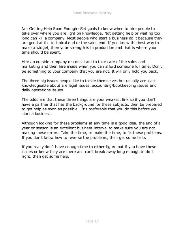 Small Business Mastery
Page 17
Not Getting Help Soon Enough- Set goals to know when to hire people to
take over where you are light on knowledge. Not getting help or waiting too
long can kill a company. Most people who start a business do it because they
are good at the technical end or the sales end. If you know the best way to
make a widget, then your strength is in production and that is where your
time should be spent.
Hire an outside company or consultant to take care of the sales and
marketing and then hire inside when you can afford someone full time. Don’t
be something to your company that you are not. It will only hold you back.
The three big issues people like to tackle themselves but usually are least
knowledgeable about are legal issues, accounting/bookkeeping issues and
daily operations issues.
The odds are that these three things are your weakest link so if you don’t
have a partner that has the background for these subjects, then be prepared
to get help as soon as possible. It’s preferable that you do this before you
start a business.
Although looking for these problems at any time is a good idea, the end of a
year or season is an excellent business interval to make sure you are not
making these errors. Take the time, or make the time, to fix these problems.
If you don’t know how to reverse the problems, then get some help.
If you really don’t have enough time to either figure out if you have these
issues or know they are there and can’t break away long enough to do it
right, then get some help.
 