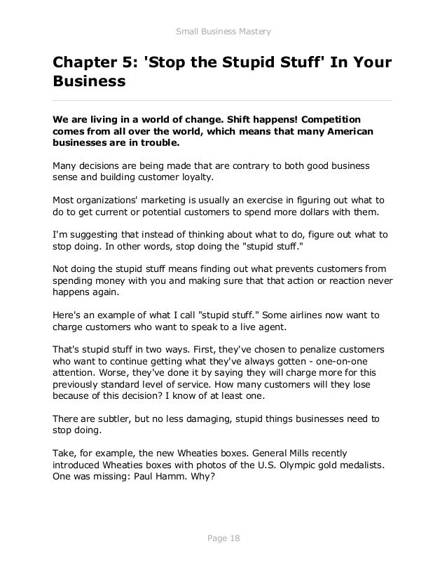 Small Business Mastery
Page 18
Chapter 5: 'Stop the Stupid Stuff' In Your
Business
_____________________________________________________________
We are living in a world of change. Shift happens! Competition
comes from all over the world, which means that many American
businesses are in trouble.
Many decisions are being made that are contrary to both good business
sense and building customer loyalty.
Most organizations' marketing is usually an exercise in figuring out what to
do to get current or potential customers to spend more dollars with them.
I'm suggesting that instead of thinking about what to do, figure out what to
stop doing. In other words, stop doing the "stupid stuff."
Not doing the stupid stuff means finding out what prevents customers from
spending money with you and making sure that that action or reaction never
happens again.
Here's an example of what I call "stupid stuff." Some airlines now want to
charge customers who want to speak to a live agent.
That's stupid stuff in two ways. First, they've chosen to penalize customers
who want to continue getting what they've always gotten - one-on-one
attention. Worse, they've done it by saying they will charge more for this
previously standard level of service. How many customers will they lose
because of this decision? I know of at least one.
There are subtler, but no less damaging, stupid things businesses need to
stop doing.
Take, for example, the new Wheaties boxes. General Mills recently
introduced Wheaties boxes with photos of the U.S. Olympic gold medalists.
One was missing: Paul Hamm. Why?
 