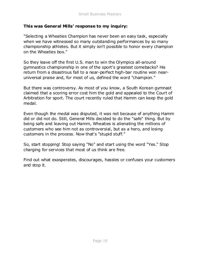 Small Business Mastery
Page 19
This was General Mills' response to my inquiry:
"Selecting a Wheaties Champion has never been an easy task, especially
when we have witnessed so many outstanding performances by so many
championship athletes. But it simply isn't possible to honor every champion
on the Wheaties box."
So they leave off the first U.S. man to win the Olympics all-around
gymnastics championship in one of the sport's greatest comebacks? His
return from a disastrous fall to a near-perfect high-bar routine won near-
universal praise and, for most of us, defined the word "champion."
But there was controversy. As most of you know, a South Korean gymnast
claimed that a scoring error cost him the gold and appealed to the Court of
Arbitration for sport. The court recently ruled that Hamm can keep the gold
medal.
Even though the medal was disputed, it was not because of anything Hamm
did or did not do. Still, General Mills decided to do the "safe" thing. But by
being safe and leaving out Hamm, Wheaties is alienating the millions of
customers who see him not as controversial, but as a hero, and losing
customers in the process. Now that's "stupid stuff."
So, start stopping! Stop saying "No" and start using the word "Yes." Stop
charging for services that most of us think are free.
Find out what exasperates, discourages, hassles or confuses your customers
and stop it.
 