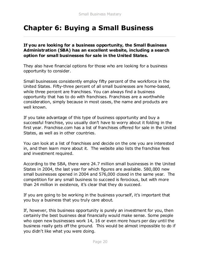 Small Business Mastery
Page 20
Chapter 6: Buying a Small Business
_____________________________________________________________
If you are looking for a business opportunity, the Small Business
Administration (SBA) has an excellent website, including a search
option for small businesses for sale in the United States.
They also have financial options for those who are looking for a business
opportunity to consider.
Small businesses consistently employ fifty percent of the workforce in the
United States. Fifty-three percent of all small businesses are home-based,
while three percent are franchises. You can always find a business
opportunity that has to do with franchises. Franchises are a worthwhile
consideration, simply because in most cases, the name and products are
well known.
If you take advantage of this type of business opportunity and buy a
successful franchise, you usually don’t have to worry about it folding in the
first year. Franchise.com has a list of franchises offered for sale in the United
States, as well as in other countries.
You can look at a list of franchises and decide on the one you are interested
in, and then learn more about it. The website also lists the franchise fees
and investment required.
According to the SBA, there were 24.7 million small businesses in the United
States in 2004, the last year for which figures are available. 580,000 new
small businesses opened in 2004 and 576,000 closed in the same year. The
competition for any small business to succeed is ferocious, but with more
than 24 million in existence, it’s clear that they do succeed.
If you are going to be working in the business yourself, it’s important that
you buy a business that you truly care about.
If, however, this business opportunity is purely an investment for you, then
certainly the best business deal financially would make sense. Some people
who open new businesses work 14, 16 or even more hours per day until the
business really gets off the ground. This would be almost impossible to do if
you didn’t like what you were doing.
 