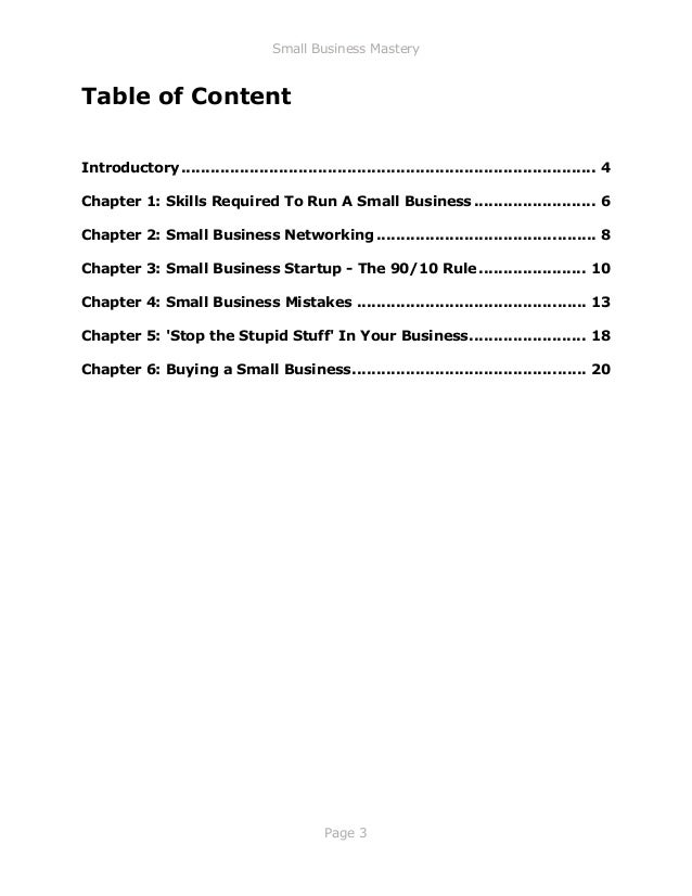 Small Business Mastery
Page 3
Table of Content
Introductory..................................................................................... 4
Chapter 1: Skills Required To Run A Small Business ......................... 6
Chapter 2: Small Business Networking ............................................. 8
Chapter 3: Small Business Startup - The 90/10 Rule ...................... 10
Chapter 4: Small Business Mistakes ............................................... 13
Chapter 5: 'Stop the Stupid Stuff' In Your Business........................ 18
Chapter 6: Buying a Small Business................................................ 20
 