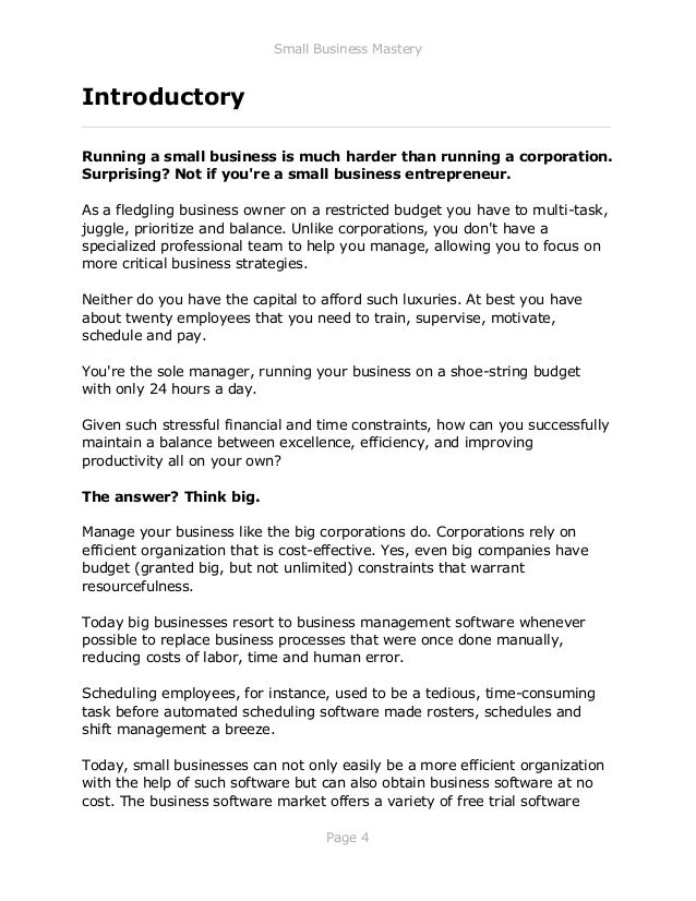 Small Business Mastery
Page 4
Introductory
_____________________________________________________________
Running a small business is much harder than running a corporation.
Surprising? Not if you're a small business entrepreneur.
As a fledgling business owner on a restricted budget you have to multi-task,
juggle, prioritize and balance. Unlike corporations, you don't have a
specialized professional team to help you manage, allowing you to focus on
more critical business strategies.
Neither do you have the capital to afford such luxuries. At best you have
about twenty employees that you need to train, supervise, motivate,
schedule and pay.
You're the sole manager, running your business on a shoe-string budget
with only 24 hours a day.
Given such stressful financial and time constraints, how can you successfully
maintain a balance between excellence, efficiency, and improving
productivity all on your own?
The answer? Think big.
Manage your business like the big corporations do. Corporations rely on
efficient organization that is cost-effective. Yes, even big companies have
budget (granted big, but not unlimited) constraints that warrant
resourcefulness.
Today big businesses resort to business management software whenever
possible to replace business processes that were once done manually,
reducing costs of labor, time and human error.
Scheduling employees, for instance, used to be a tedious, time-consuming
task before automated scheduling software made rosters, schedules and
shift management a breeze.
Today, small businesses can not only easily be a more efficient organization
with the help of such software but can also obtain business software at no
cost. The business software market offers a variety of free trial software
 