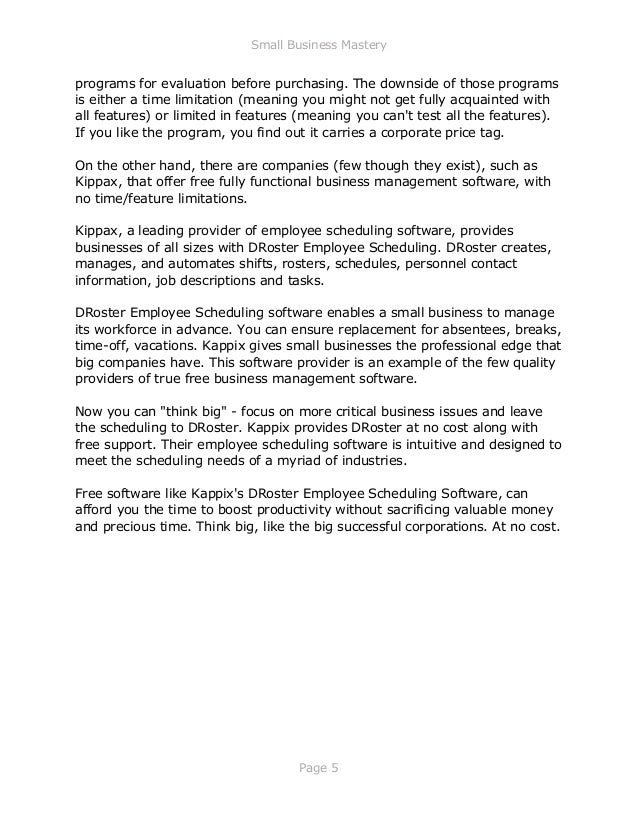 Small Business Mastery
Page 5
programs for evaluation before purchasing. The downside of those programs
is either a time limitation (meaning you might not get fully acquainted with
all features) or limited in features (meaning you can't test all the features).
If you like the program, you find out it carries a corporate price tag.
On the other hand, there are companies (few though they exist), such as
Kippax, that offer free fully functional business management software, with
no time/feature limitations.
Kippax, a leading provider of employee scheduling software, provides
businesses of all sizes with DRoster Employee Scheduling. DRoster creates,
manages, and automates shifts, rosters, schedules, personnel contact
information, job descriptions and tasks.
DRoster Employee Scheduling software enables a small business to manage
its workforce in advance. You can ensure replacement for absentees, breaks,
time-off, vacations. Kappix gives small businesses the professional edge that
big companies have. This software provider is an example of the few quality
providers of true free business management software.
Now you can "think big" - focus on more critical business issues and leave
the scheduling to DRoster. Kappix provides DRoster at no cost along with
free support. Their employee scheduling software is intuitive and designed to
meet the scheduling needs of a myriad of industries.
Free software like Kappix's DRoster Employee Scheduling Software, can
afford you the time to boost productivity without sacrificing valuable money
and precious time. Think big, like the big successful corporations. At no cost.
 