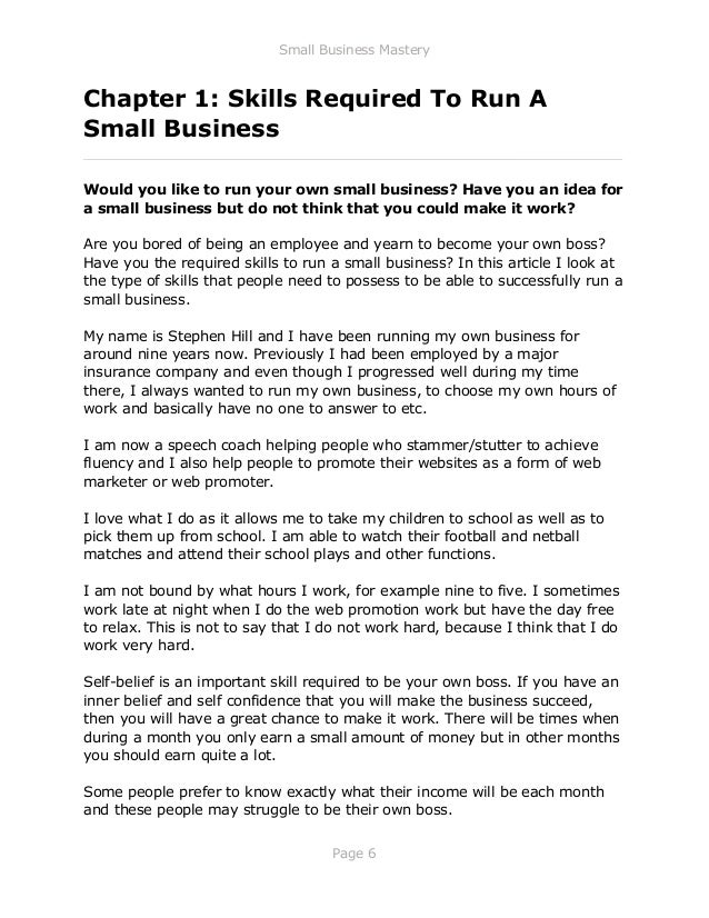 Small Business Mastery
Page 6
Chapter 1: Skills Required To Run A
Small Business
_____________________________________________________________
Would you like to run your own small business? Have you an idea for
a small business but do not think that you could make it work?
Are you bored of being an employee and yearn to become your own boss?
Have you the required skills to run a small business? In this article I look at
the type of skills that people need to possess to be able to successfully run a
small business.
My name is Stephen Hill and I have been running my own business for
around nine years now. Previously I had been employed by a major
insurance company and even though I progressed well during my time
there, I always wanted to run my own business, to choose my own hours of
work and basically have no one to answer to etc.
I am now a speech coach helping people who stammer/stutter to achieve
fluency and I also help people to promote their websites as a form of web
marketer or web promoter.
I love what I do as it allows me to take my children to school as well as to
pick them up from school. I am able to watch their football and netball
matches and attend their school plays and other functions.
I am not bound by what hours I work, for example nine to five. I sometimes
work late at night when I do the web promotion work but have the day free
to relax. This is not to say that I do not work hard, because I think that I do
work very hard.
Self-belief is an important skill required to be your own boss. If you have an
inner belief and self confidence that you will make the business succeed,
then you will have a great chance to make it work. There will be times when
during a month you only earn a small amount of money but in other months
you should earn quite a lot.
Some people prefer to know exactly what their income will be each month
and these people may struggle to be their own boss.
 