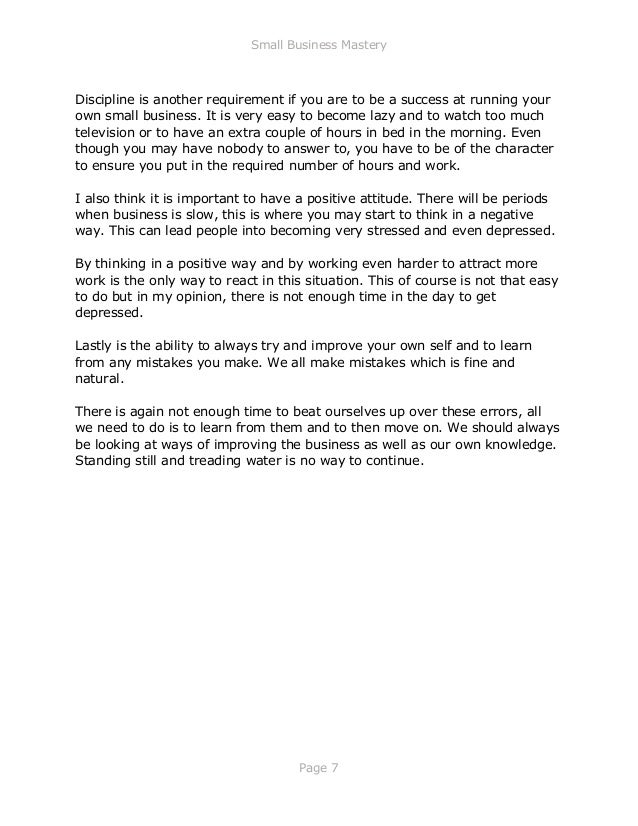 Small Business Mastery
Page 7
Discipline is another requirement if you are to be a success at running your
own small business. It is very easy to become lazy and to watch too much
television or to have an extra couple of hours in bed in the morning. Even
though you may have nobody to answer to, you have to be of the character
to ensure you put in the required number of hours and work.
I also think it is important to have a positive attitude. There will be periods
when business is slow, this is where you may start to think in a negative
way. This can lead people into becoming very stressed and even depressed.
By thinking in a positive way and by working even harder to attract more
work is the only way to react in this situation. This of course is not that easy
to do but in my opinion, there is not enough time in the day to get
depressed.
Lastly is the ability to always try and improve your own self and to learn
from any mistakes you make. We all make mistakes which is fine and
natural.
There is again not enough time to beat ourselves up over these errors, all
we need to do is to learn from them and to then move on. We should always
be looking at ways of improving the business as well as our own knowledge.
Standing still and treading water is no way to continue.
 
