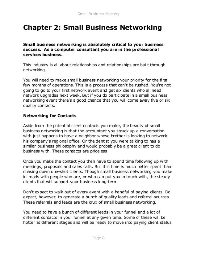 Small Business Mastery
Page 8
Chapter 2: Small Business Networking
_____________________________________________________________
Small business networking is absolutely critical to your business
success. As a computer consultant you are in the professional
services business.
This industry is all about relationships and relationships are built through
networking.
You will need to make small business networking your priority for the first
few months of operations. This is a process that can't be rushed. You're not
going to go to your first network event and get six clients who all need
network upgrades next week. But if you do participate in a small business
networking event there’s a good chance that you will come away five or six
quality contacts.
Networking for Contacts
Aside from the potential client contacts you make, the beauty of small
business networking is that the accountant you struck up a conversation
with just happens to have a neighbor whose brother is looking to network
his company's regional office. Or the dentist you were talking to has a
similar business philosophy and would probably be a great client to do
business with. These contacts are priceless
Once you make the contact you then have to spend time following up with
meetings, proposals and sales calls. But this time is much better spent than
chasing down one-shot clients. Though small business networking you make
in-roads with people who are, or who can put you in touch with, the steady
clients that will support your business long-term.
Don't expect to walk out of every event with a handful of paying clients. Do
expect, however, to generate a bunch of quality leads and referral sources.
These referrals and leads are the crux of small business networking.
You need to have a bunch of different leads in your funnel and a lot of
different contacts in your funnel at any given time. Some of these will be
hotter at different stages and will be ready to move into paying client status
 
