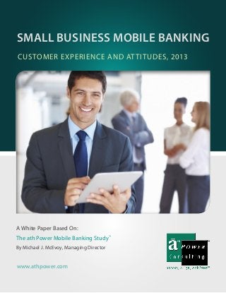A White Paper Based On:
The ath Power Mobile Banking Study™
By Michael J. McEvoy, Managing Director
CUSTOMER EXPERIENCE AND ATTITUDES, 2013
SMALL BUSINESS MOBILE BANKING
www.athpower.com
 