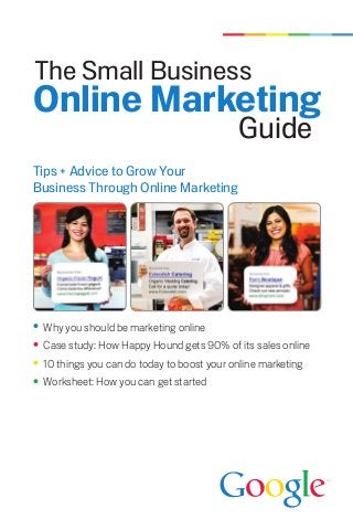 The Small Business
Online Marketing
                                           Guide
Tips + Advice to Grow Your
Business Through Online Marketing




 Why you should be marketing online
 Case study: How Happy Hound gets 90% of its sales online
 10 things you can do today to boost your online marketing
 Worksheet: How you can get started
 