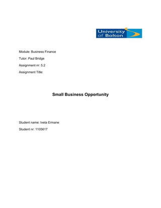 Module: Business Finance

Tutor: Paul Bridge

Assignment nr: 5.2

Assignment Title:




                      Small Business Opportunity




Student name: Iveta Ermane

Student nr: 1105617
 