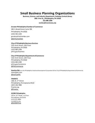 Small Business Planning Organizations 
Business, Science, and Industry Department, Parkway Central Library 
1901 Vine St., Philadelphia, PA 19103 
215-686-5394 
erefbsi@freelibrary.org 
Greater Philadelphia Chamber of Commerce 
200 S. Broad Street, Suite 700 
Philadelphia, PA 19102 
(215) 545-1234 
greaterphilachamber.com 
@phillychamber 
City of Philadelphia Business Services 
1515 Arch Street, 12th Floor 
Philadelphia, PA 19102 
(215) 683-2100 
phila.gov/business 
City of Philadelphia Department of Commerce 
1515 Arch Street, 12th Floor 
Philadelphia, PA 19102 
(215) 683-2100 
phila.gov/commerce 
@PHLCommerce 
StartUp PHL (via the Philadelphia Industrial Development Corporation & the Ci ty of Philadelphia Department of Commerce) 
startupphl.com 
@startupPHL 
FINANTA 
1301 N. 2nd Street 
Philadelphia, Pennsylvania 19122 
(267) 236-7000 
finanta.org 
@finanta_ 
SCORE Philadelphia 
105 N. 22nd Street, 1st Floor 
Philadelphia, PA 19103 
(215) 231-9880 
scorephila.org 
@SCOREPhila 
 