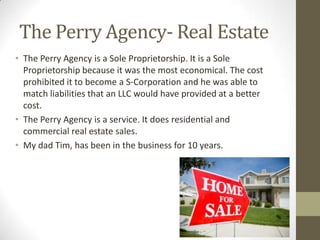 The Perry Agency- Real Estate
• The Perry Agency is a Sole Proprietorship. It is a Sole
  Proprietorship because it was the most economical. The cost
  prohibited it to become a S-Corporation and he was able to
  match liabilities that an LLC would have provided at a better
  cost.
• The Perry Agency is a service. It does residential and
  commercial real estate sales.
• My dad Tim, has been in the business for 10 years.
 