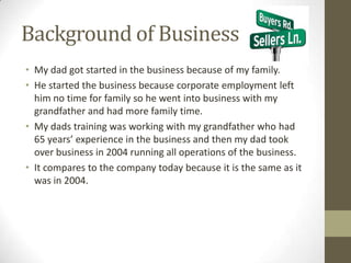 Background of Business
• My dad got started in the business because of my family.
• He started the business because corporate employment left
  him no time for family so he went into business with my
  grandfather and had more family time.
• My dads training was working with my grandfather who had
  65 years’ experience in the business and then my dad took
  over business in 2004 running all operations of the business.
• It compares to the company today because it is the same as it
  was in 2004.
 