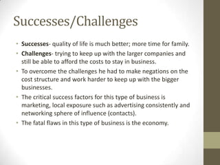 Successes/Challenges
• Successes- quality of life is much better; more time for family.
• Challenges- trying to keep up with the larger companies and
  still be able to afford the costs to stay in business.
• To overcome the challenges he had to make negations on the
  cost structure and work harder to keep up with the bigger
  businesses.
• The critical success factors for this type of business is
  marketing, local exposure such as advertising consistently and
  networking sphere of influence (contacts).
• The fatal flaws in this type of business is the economy.
 