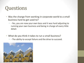 Questions
• Was the change from working in corporate world to a small
  business hard to get used to?
  • - Yes, you are now your own boss and it was hard adjusting to
    running your own business and being in charge of every little
    detail.

• What do you think it takes to run a small business?
  • - The ability to accept failure and the drive to succeed.
 