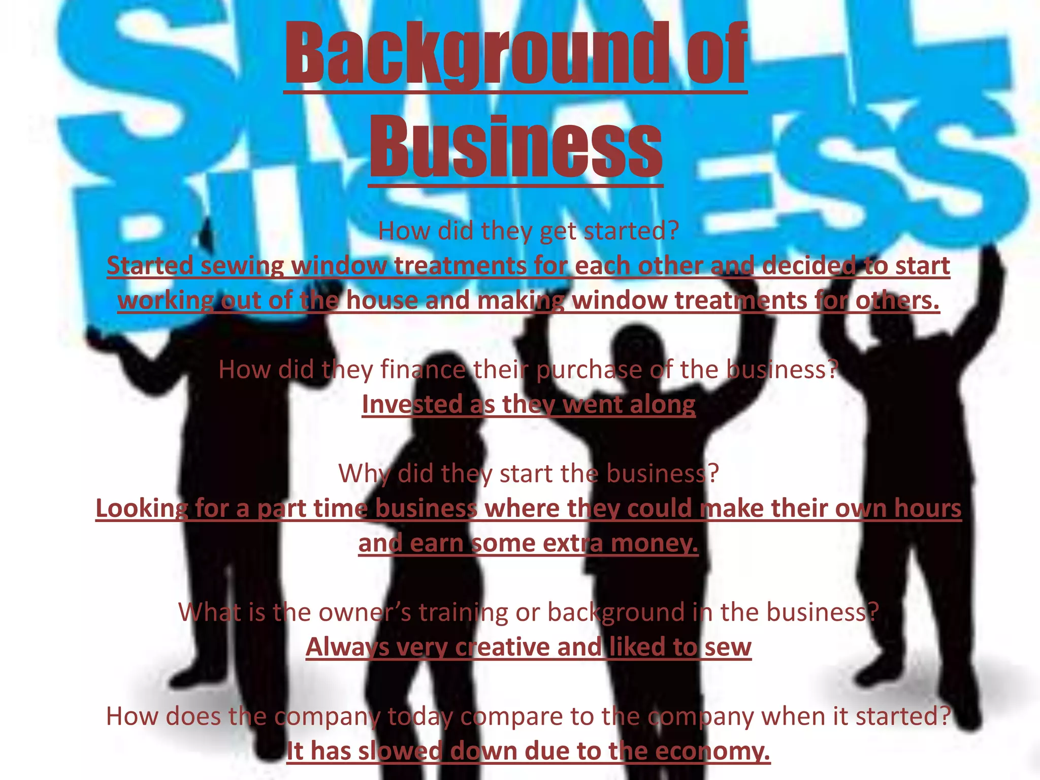 Background of
                 Business
                      How did they get started?
Started sewing window treatments for each other and decided to start
 working out of the house and making window treatments for others.

         How did they finance their purchase of the business?
                    Invested as they went along

                     Why did they start the business?
Looking for a part time business where they could make their own hours
                      and earn some extra money.

      What is the owner’s training or background in the business?
                 Always very creative and liked to sew

How does the company today compare to the company when it started?
              It has slowed down due to the economy.
 
