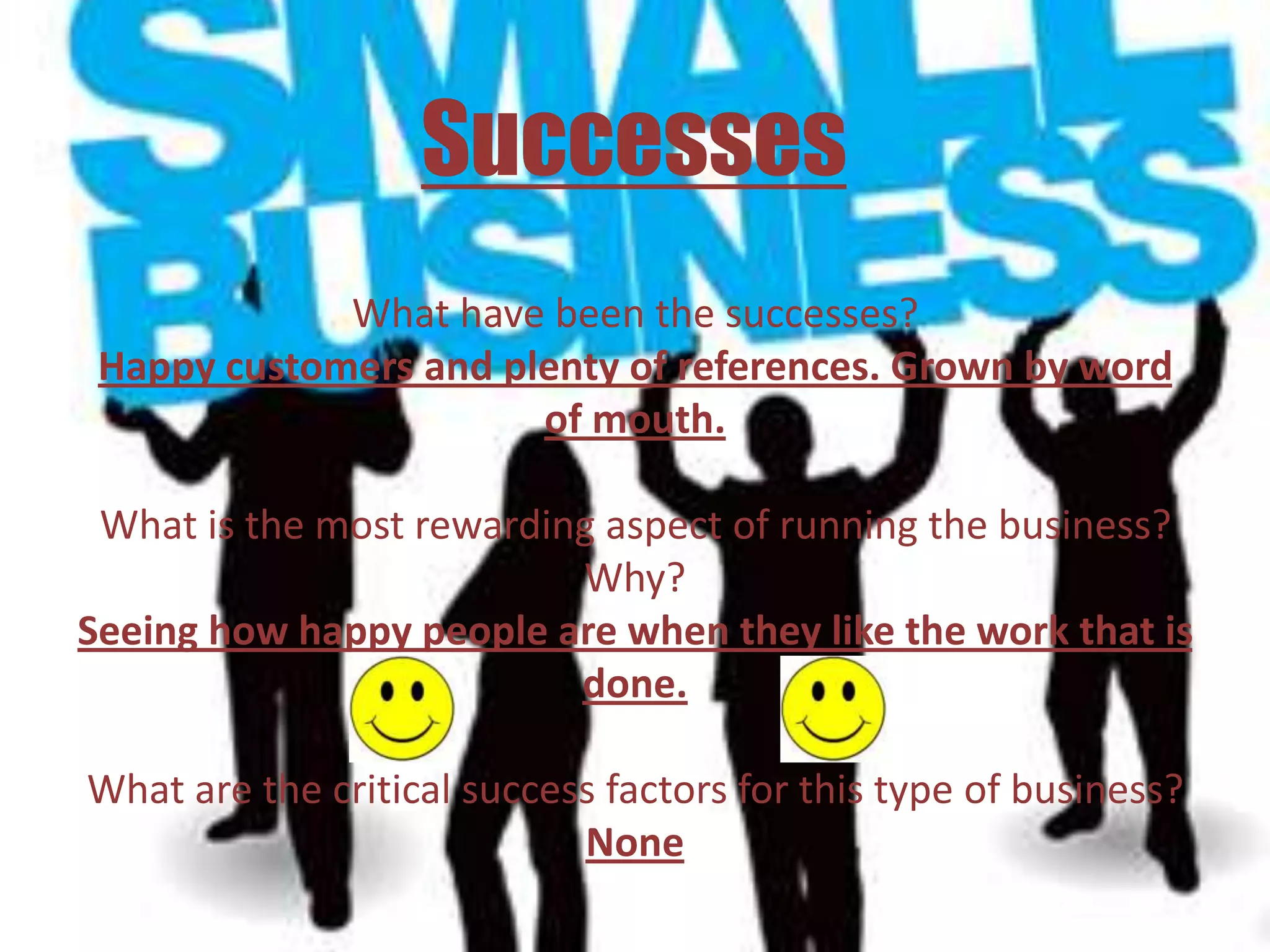 Successes
             What have been the successes?
 Happy customers and plenty of references. Grown by word
                       of mouth.

 What is the most rewarding aspect of running the business?
                          Why?
Seeing how happy people are when they like the work that is
                          done.

What are the critical success factors for this type of business?
                            None
 