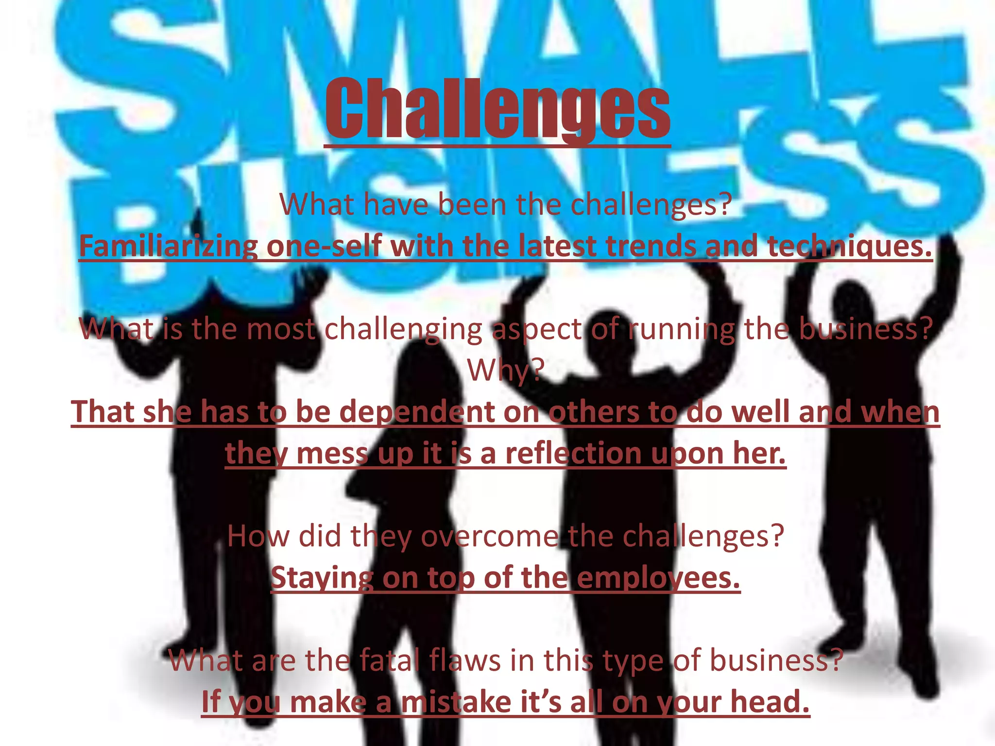 Challenges
               What have been the challenges?
Familiarizing one-self with the latest trends and techniques.

What is the most challenging aspect of running the business?
                            Why?
That she has to be dependent on others to do well and when
          they mess up it is a reflection upon her.

          How did they overcome the challenges?
            Staying on top of the employees.

      What are the fatal flaws in this type of business?
       If you make a mistake it’s all on your head.
 