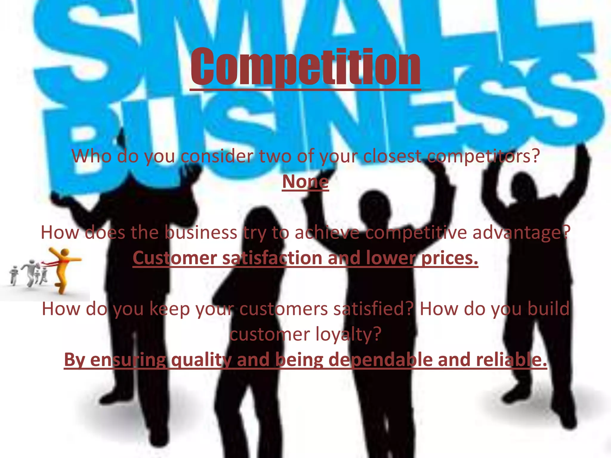 Competition
   Who do you consider two of your closest competitors?
                         None

How does the business try to achieve competitive advantage?
         Customer satisfaction and lower prices.

How do you keep your customers satisfied? How do you build
                     customer loyalty?
  By ensuring quality and being dependable and reliable.
 