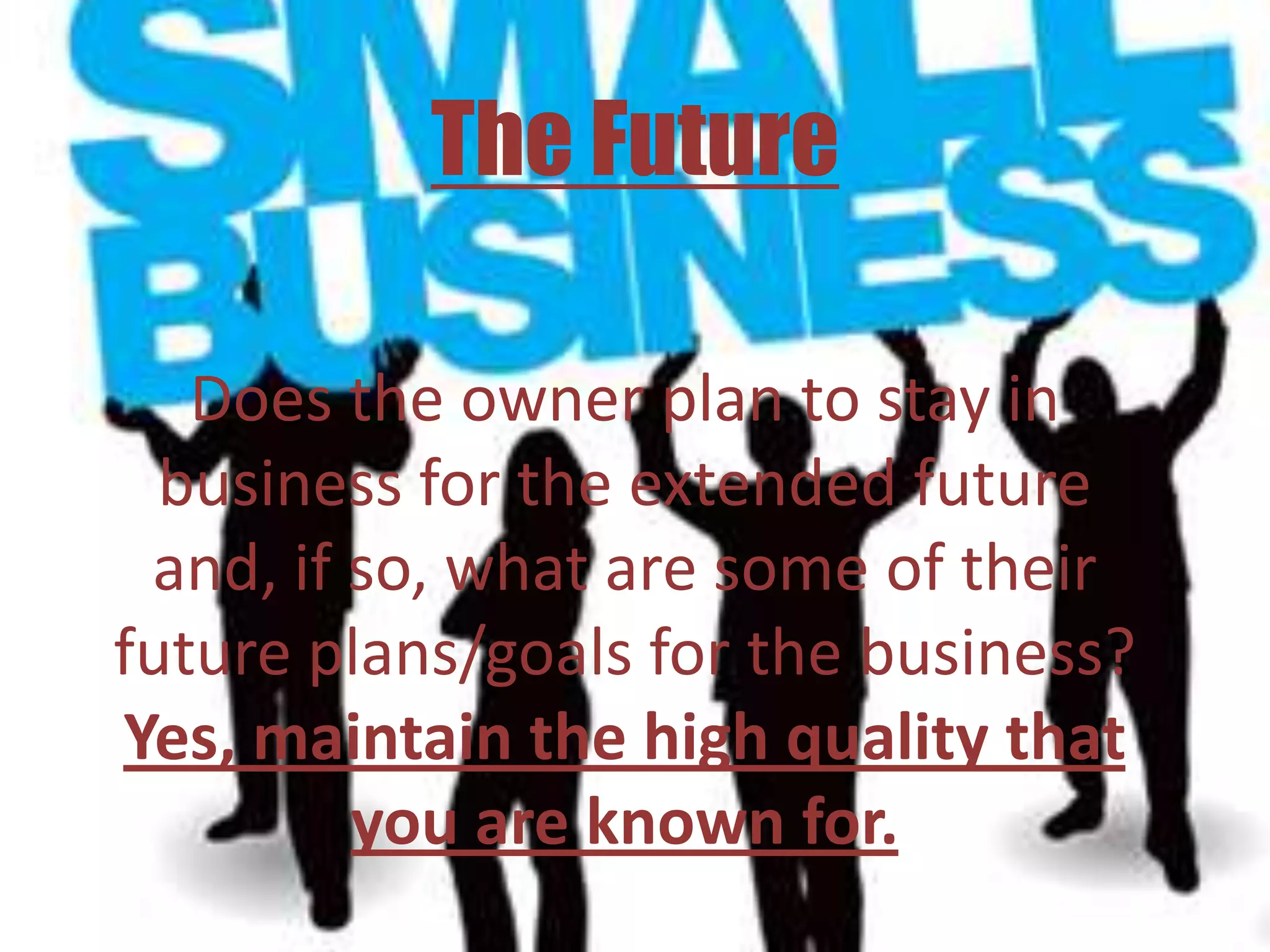 The Future

   Does the owner plan to stay in
  business for the extended future
 and, if so, what are some of their
future plans/goals for the business?
Yes, maintain the high quality that
         you are known for.
 
