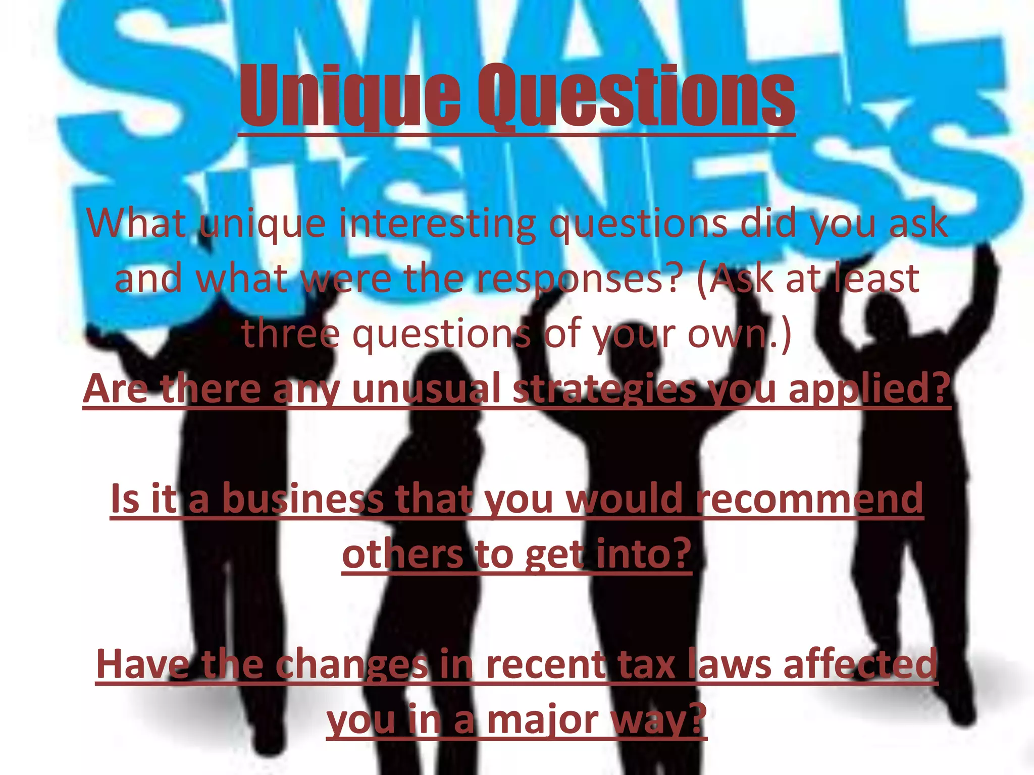 Unique Questions
What unique interesting questions did you ask
 and what were the responses? (Ask at least
        three questions of your own.)
Are there any unusual strategies you applied?

 Is it a business that you would recommend
               others to get into?

Have the changes in recent tax laws affected
           you in a major way?
 